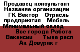Продавец-консультант › Название организации ­ ГК Вектор › Отрасль предприятия ­ Мебель › Минимальный оклад ­ 15 000 - Все города Работа » Вакансии   . Тыва респ.,Ак-Довурак г.